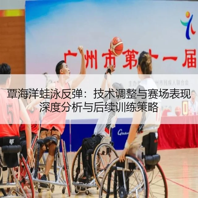 覃海洋蛙泳反弹：技术调整与赛场表现深度分析与后续训练策略
