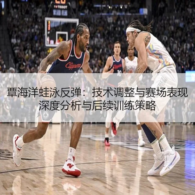 覃海洋蛙泳反弹：技术调整与赛场表现深度分析与后续训练策略